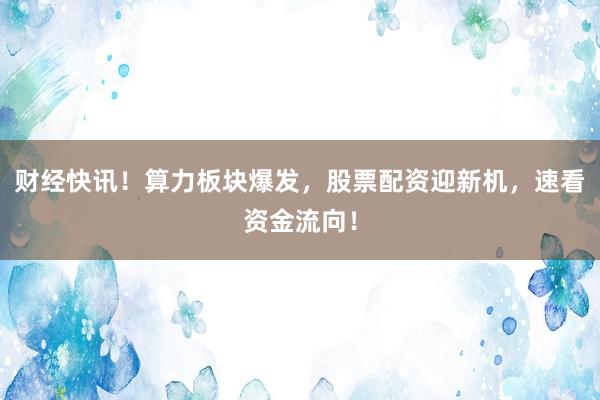财经快讯！算力板块爆发，股票配资迎新机，速看资金流向！