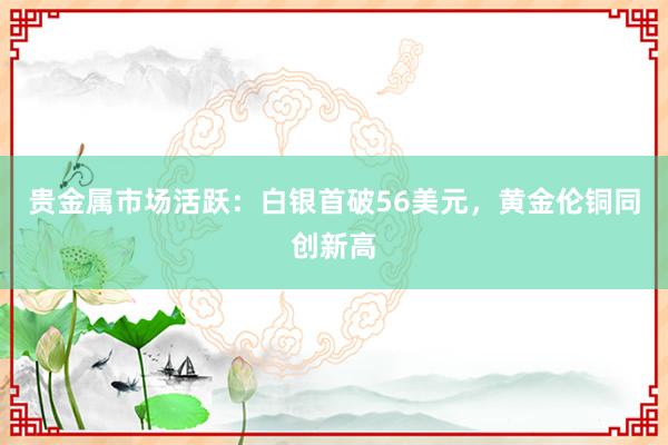 贵金属市场活跃：白银首破56美元，黄金伦铜同创新高