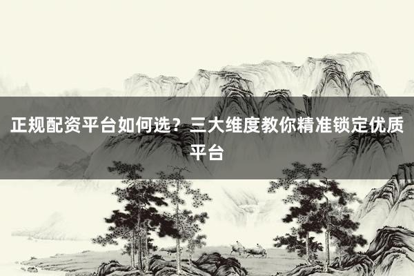 正规配资平台如何选?三大维度教你精准锁定优质平台