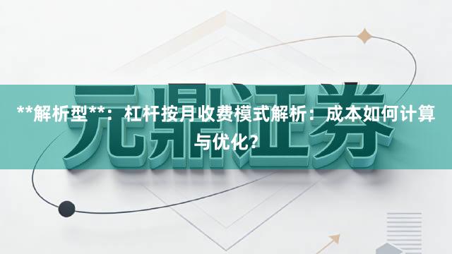 **解析型**：杠杆按月收费模式解析：成本如何计算与优化？