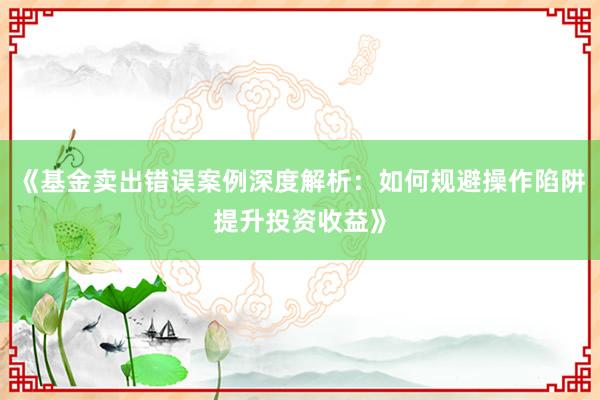 《基金卖出错误案例深度解析：如何规避操作陷阱提升投资收益》