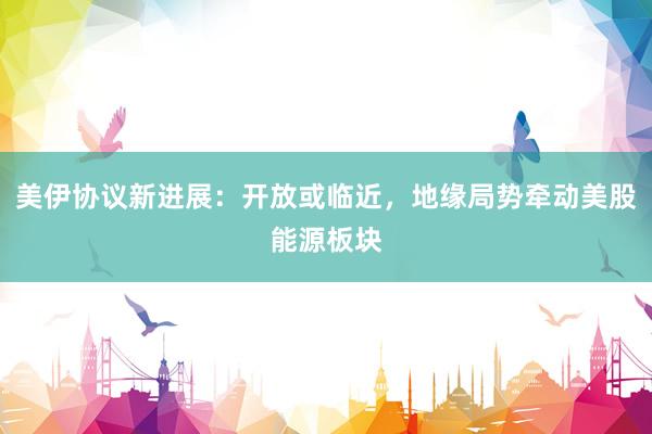 美伊协议新进展：开放或临近，地缘局势牵动美股能源板块