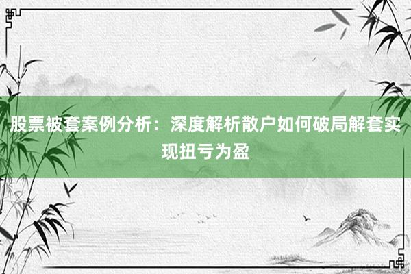 股票被套案例分析：深度解析散户如何破局解套实现扭亏为盈
