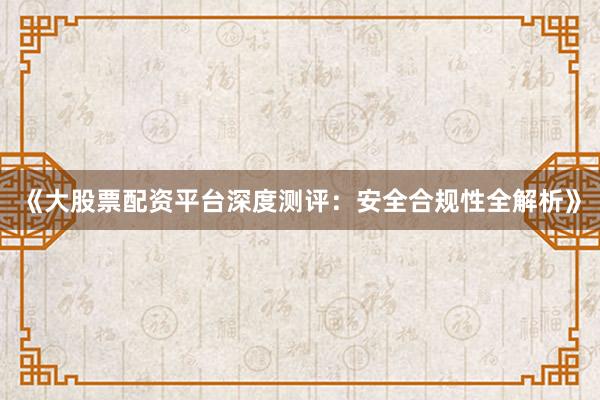 《大股票配资平台深度测评：安全合规性全解析》