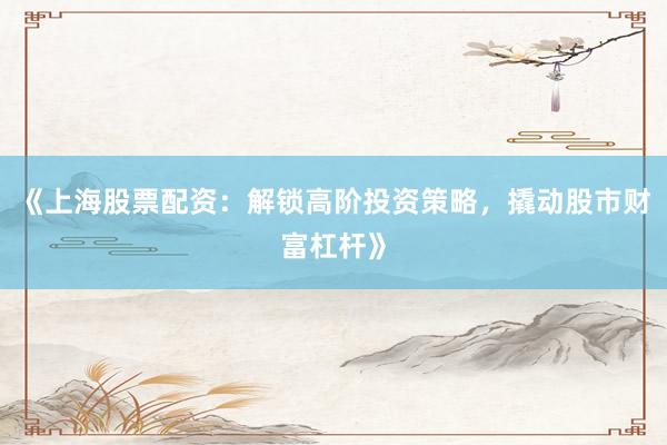 《上海股票配资：解锁高阶投资策略，撬动股市财富杠杆》