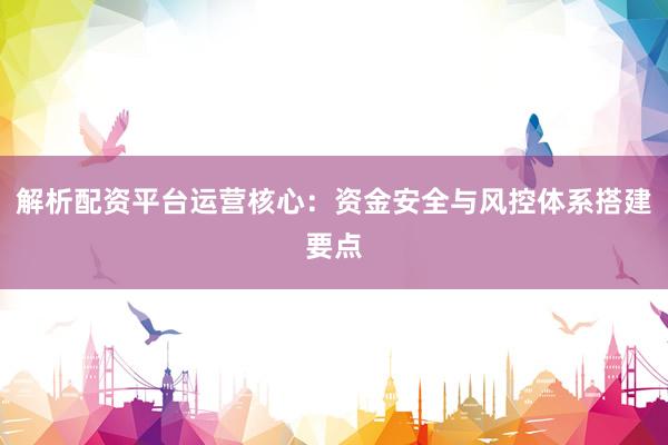 解析配资平台运营核心：资金安全与风控体系搭建要点
