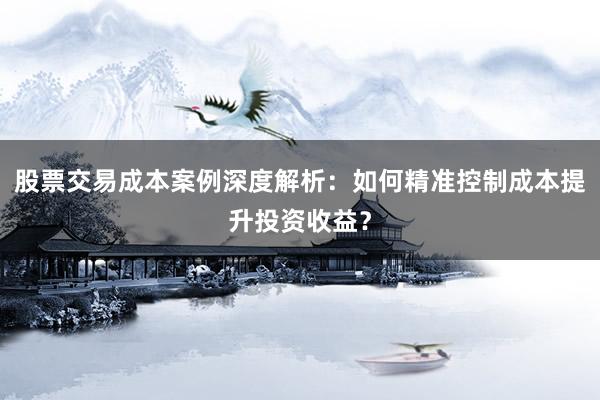 股票交易成本案例深度解析：如何精准控制成本提升投资收益？