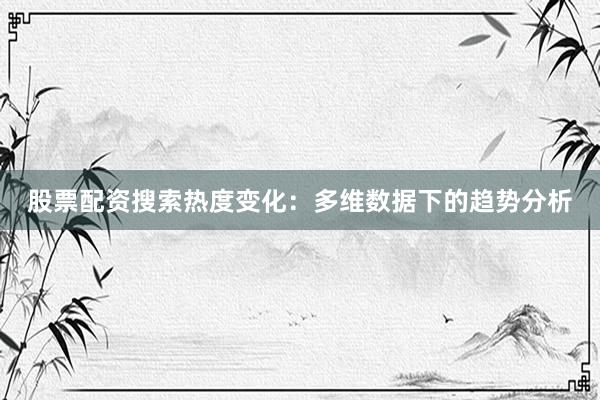 股票配资搜索热度变化：多维数据下的趋势分析