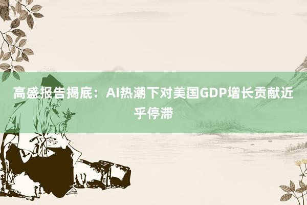 高盛报告揭底：AI热潮下对美国GDP增长贡献近乎停滞