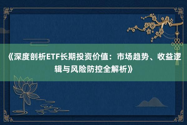 《深度剖析ETF长期投资价值：市场趋势、收益逻辑与风险防控全解析》