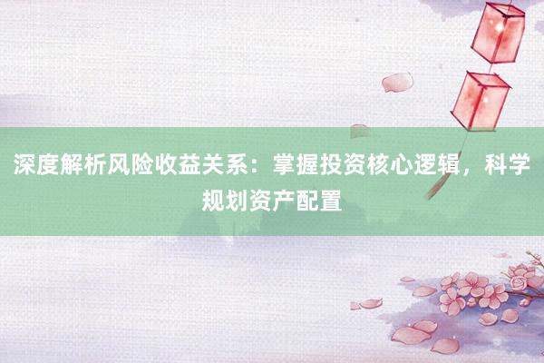 深度解析风险收益关系：掌握投资核心逻辑，科学规划资产配置