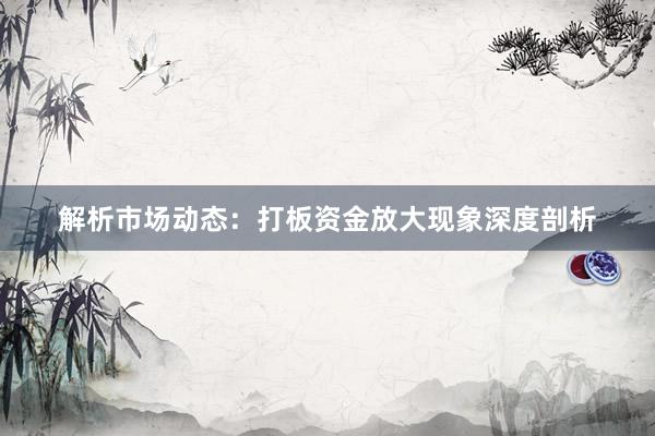 解析市场动态：打板资金放大现象深度剖析