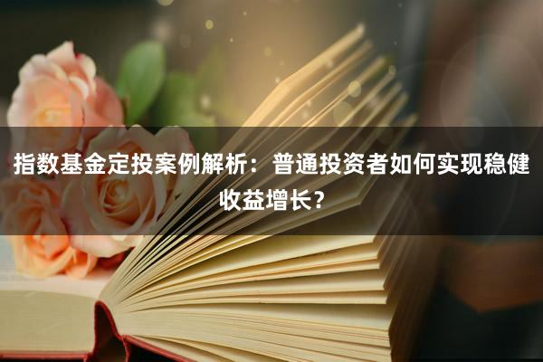 指数基金定投案例解析：普通投资者如何实现稳健收益增长？