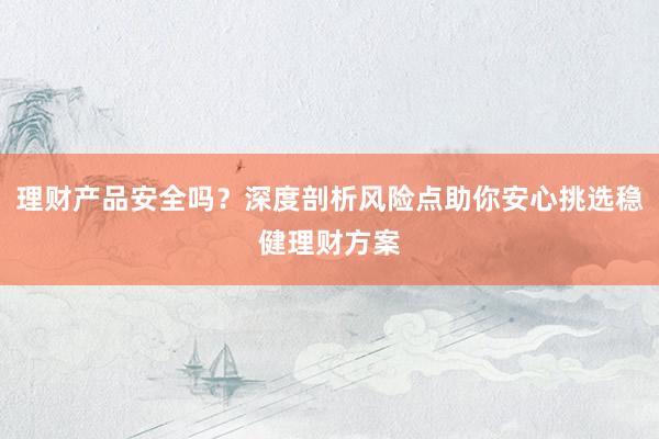 理财产品安全吗？深度剖析风险点助你安心挑选稳健理财方案