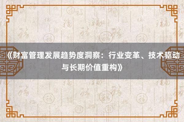 《财富管理发展趋势度洞察：行业变革、技术驱动与长期价值重构》