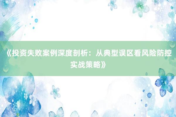 《投资失败案例深度剖析：从典型误区看风险防控实战策略》