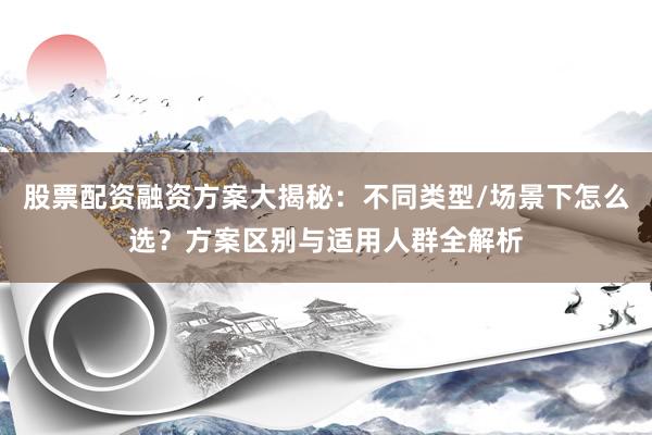 股票配资融资方案大揭秘：不同类型/场景下怎么选？方案区别与适用人群全解析