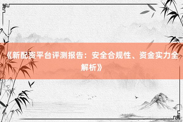 《新配资平台评测报告：安全合规性、资金实力全解析》