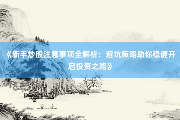 《新手炒股注意事项全解析：避坑策略助你稳健开启投资之路》