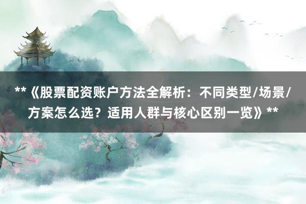 **《股票配资账户方法全解析：不同类型/场景/方案怎么选？适用人群与核心区别一览》**