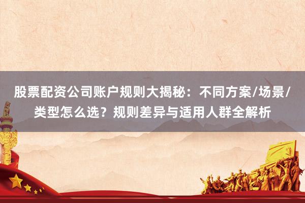股票配资公司账户规则大揭秘：不同方案/场景/类型怎么选？规则差异与适用人群全解析