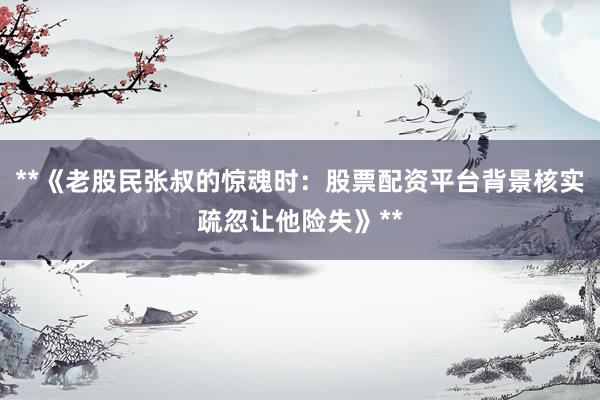 **《老股民张叔的惊魂时：股票配资平台背景核实疏忽让他险失》**