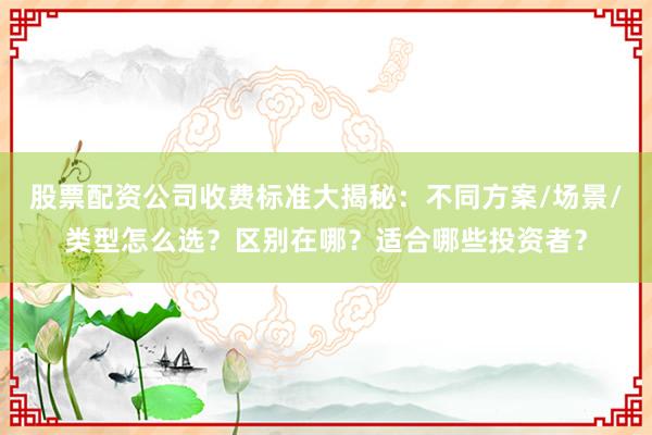 股票配资公司收费标准大揭秘：不同方案/场景/类型怎么选？区别在哪？适合哪些投资者？