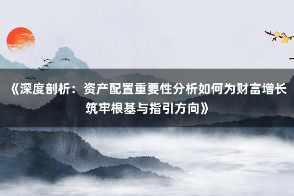 《深度剖析：资产配置重要性分析如何为财富增长筑牢根基与指引方向》