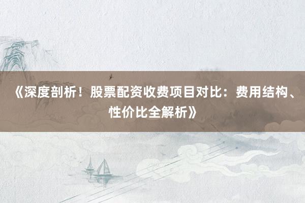 《深度剖析！股票配资收费项目对比：费用结构、性价比全解析》