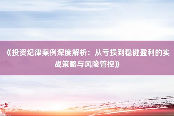 《投资纪律案例深度解析：从亏损到稳健盈利的实战策略与风险管控》