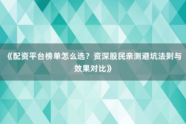 《配资平台榜单怎么选？资深股民亲测避坑法则与效果对比》