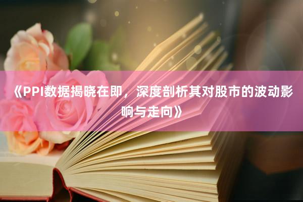 《PPI数据揭晓在即，深度剖析其对股市的波动影响与走向》