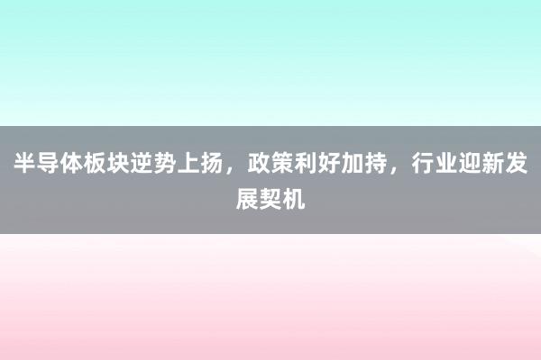 半导体板块逆势上扬，政策利好加持，行业迎新发展契机