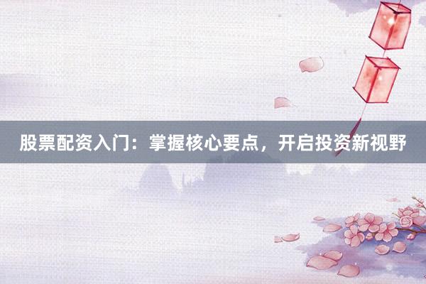 股票配资入门：掌握核心要点，开启投资新视野