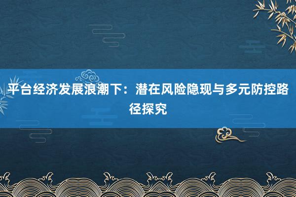 平台经济发展浪潮下：潜在风险隐现与多元防控路径探究