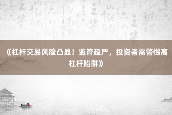《杠杆交易风险凸显！监管趋严，投资者需警惕高杠杆陷阱》