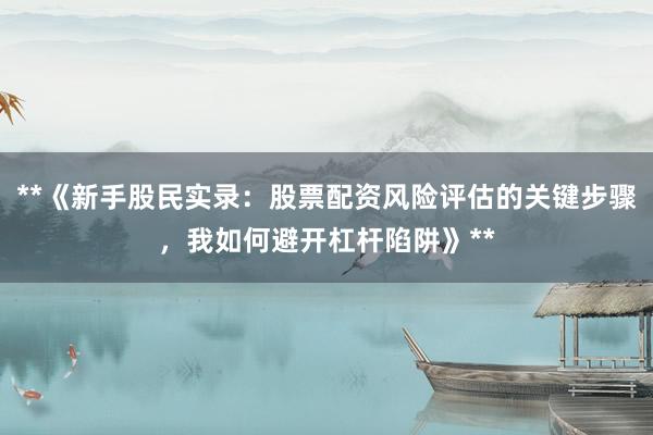 **《新手股民实录：股票配资风险评估的关键步骤，我如何避开杠杆陷阱》**