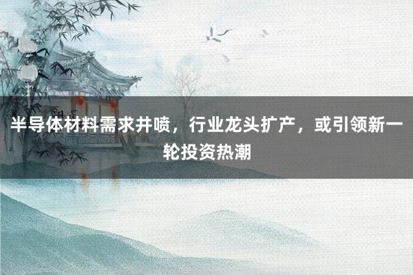半导体材料需求井喷，行业龙头扩产，或引领新一轮投资热潮