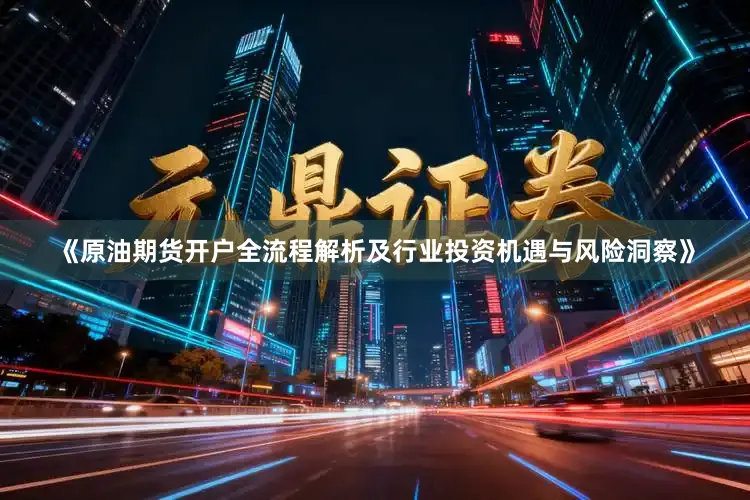 《原油期货开户全流程解析及行业投资机遇与风险洞察》
