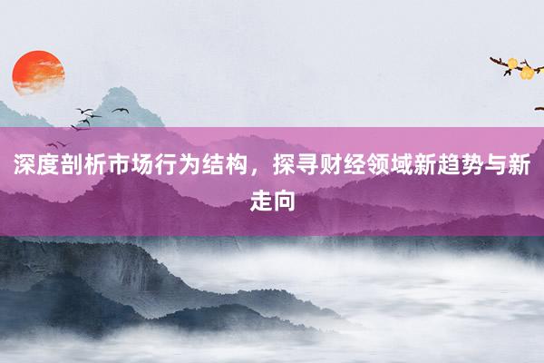 深度剖析市场行为结构，探寻财经领域新趋势与新走向