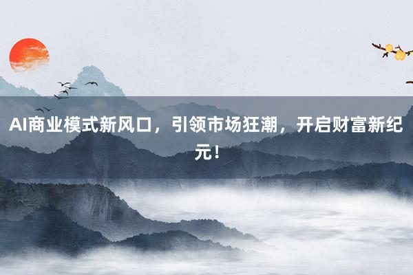 AI商业模式新风口，引领市场狂潮，开启财富新纪元！