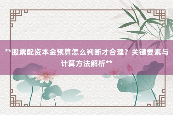 **股票配资本金预算怎么判断才合理？关键要素与计算方法解析**
