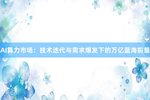 AI算力市场：技术迭代与需求爆发下的万亿蓝海前景