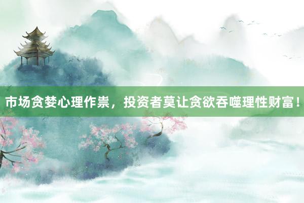 市场贪婪心理作祟,投资者莫让贪欲吞噬理性财富!