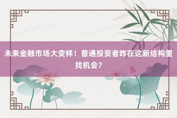 未来金融市场大变样！普通投资者咋在这新结构里找机会？