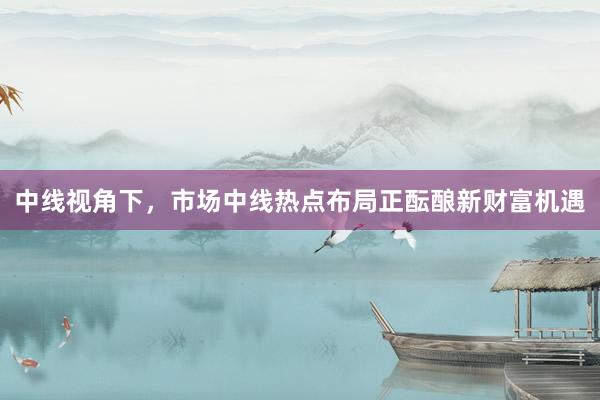 中线视角下，市场中线热点布局正酝酿新财富机遇