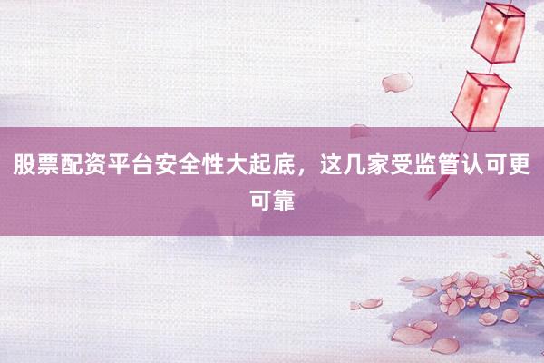 股票配资平台安全性大起底，这几家受监管认可更可靠