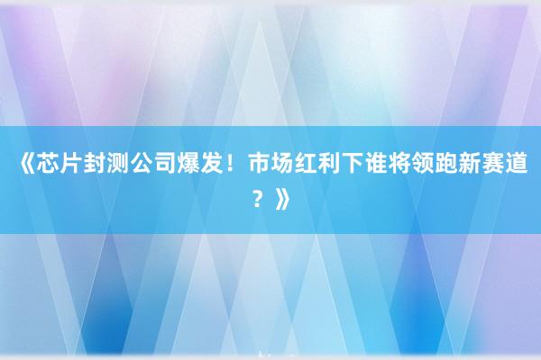《芯片封测公司爆发！市场红利下谁将领跑新赛道？》