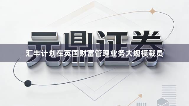 汇丰计划在英国财富管理业务大规模裁员