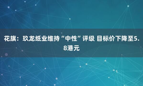 花旗：玖龙纸业维持“中性”评级 目标价下降至5.8港元